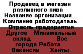 Продавец в магазин разливного пива › Название организации ­ Компания-работодатель › Отрасль предприятия ­ Другое › Минимальный оклад ­ 15 000 - Все города Работа » Вакансии   . Ханты-Мансийский,Белоярский г.